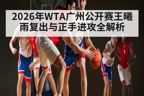 2026年WTA广州公开赛王曦雨复出与正手进攻全解析