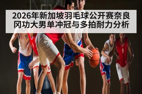2026年新加坡羽毛球公开赛奈良冈功大男单冲冠与多拍耐力分析
